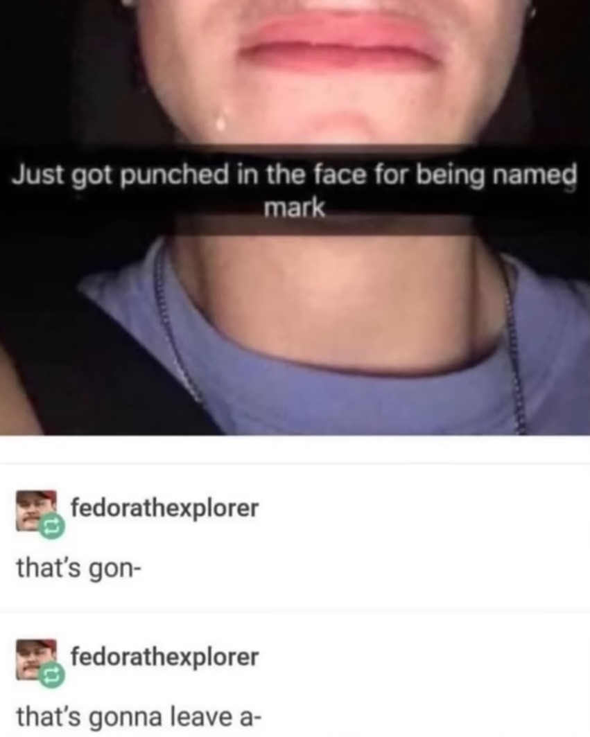 Just got punched in the face for being named mark. fedoratheexplorer: that's gon- that's gonna leave a-