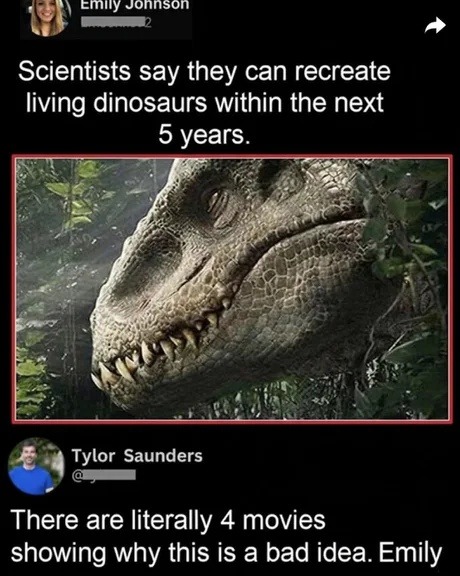 Scientists say they can recreate living dinosaurs within the next 5 years. There are literally 4 movies showing why this is a bad idea. Emily