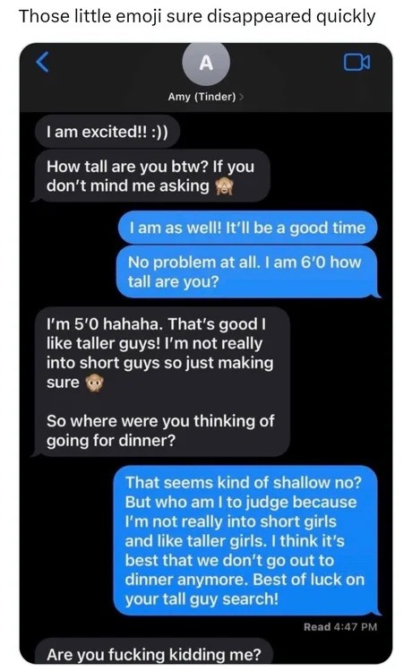 Those little emoji sure disappeared quickly. Amy (Tinder). I am excited!! :)). How tall are you btw? If you don't mind me asking 🙈. I am as well! It'll be a good time. No problem at all. I am 6'0 how tall are you? I'm 5'0 hahaha. That's good I like taller guys! I'm not really into short guys so just making sure 🙈. So where were you thinking of goin