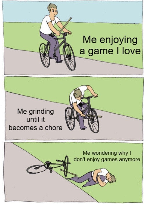 Me enjoying a game I love Me grinding until it becomes a chore Me wondering why I don't enjoy games anymore