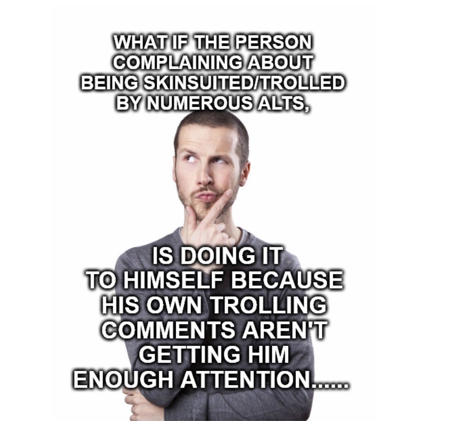 WHAT IF THE PERSON COMPLAINING ABOUT BEING SKINSUITED/TROLLED BY NUMEROUS ALTS, IS DOING IT TO HIMSELF BECAUSE HIS OWN TROLLING COMMENTS AREN'T GETTING HIM ENOUGH ATTENTION......