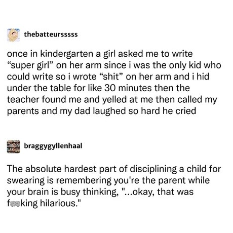 thebatteursssss
once in kindergarten a girl asked me to write “super girl” on her arm since i was the only kid who could write so i wrote “shit” on her arm and i hid under the table for like 30 minutes then the teacher found me and yelled at me then called my parents and my dad laughed so hard he cried

braggygyllenhaal
The absolute hardest part of