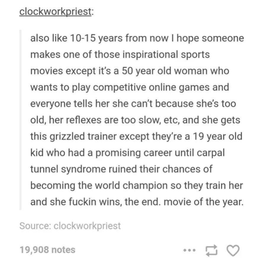 also like 10-15 years from now I hope someone makes one of those inspirational sports movies except it's a 50 year old woman who wants to play competitive online games and everyone tells her she can't because she's too old, her reflexes are too slow, etc, and she gets this grizzled trainer except they're a 19 year old kid who had a promising career