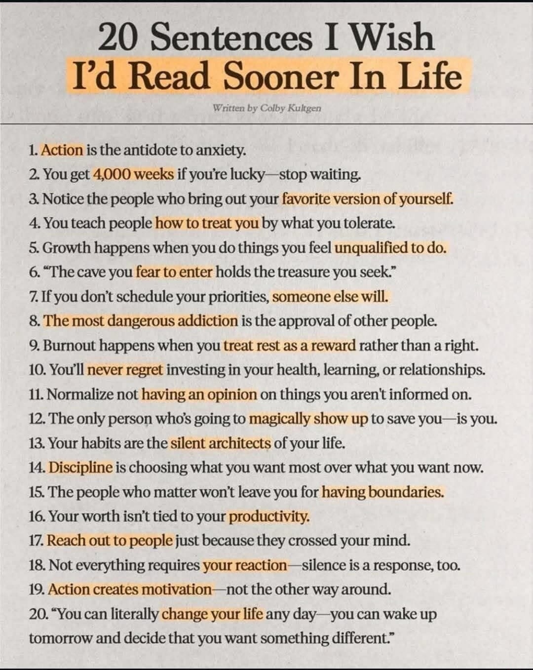 20 Sentences I Wish I'd Read Sooner In Life Written by Colby Kultgen 1. Action is the antidote to anxiety. 2. You get 4,000 weeks if you're lucky—stop waiting. 3. Notice the people who bring out your favorite version of yourself. 4. You teach people how to treat you by what you tolerate. 5. Growth happens when you do things you feel unqualified to 