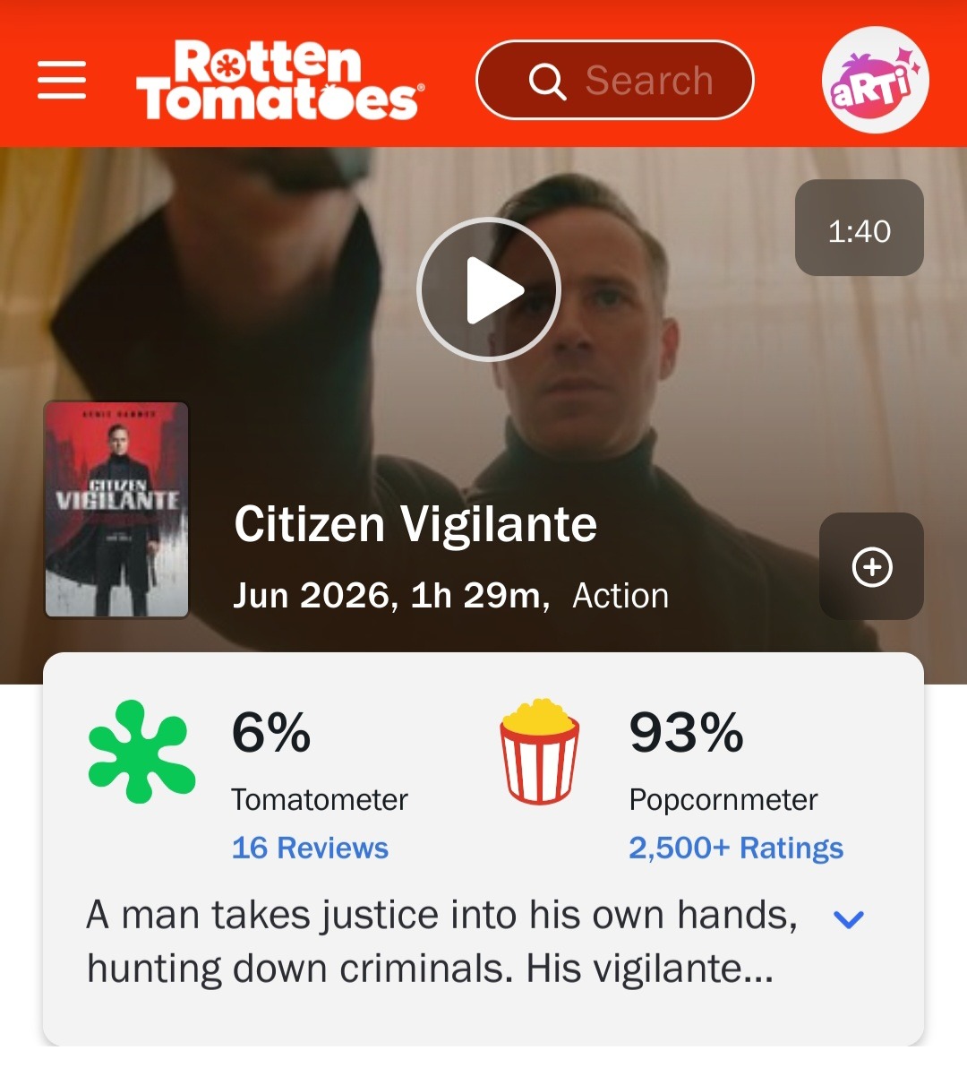 Rotten Tomatoes Search 1:40 Citizen Vigilante Jun 2026, 1h 29m, Action 6% Tomatometer 16 Reviews 93% Popcornmeter 2,500+ Ratings A man takes justice into his own hands, hunting down criminals. His vigilante...