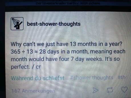 Why can't we just have 13 months in a year? 365 ÷ 13 ≈ 28 days in a month, meaning each month would have four 7 day weeks. It's so perfect.