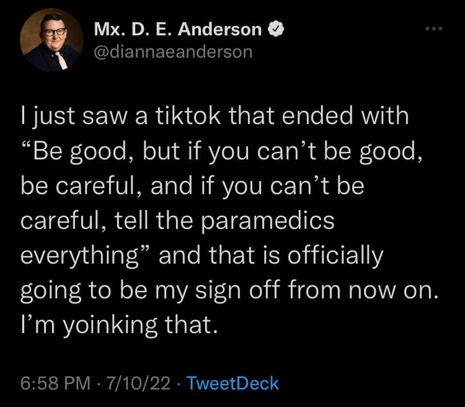 I just saw a tiktok that ended with “Be good, but if you can’t be good, be careful, and if you can’t be careful, tell the paramedics everything” and that is officially going to be my sign off from now on. I’m yoinking that.