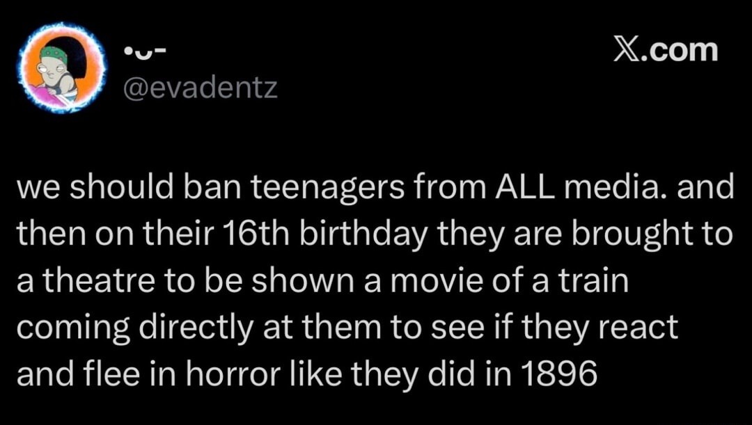 we should ban teenagers from ALL media. and then on their 16th birthday they are brought to a theatre to be shown a movie of a train coming directly at them to see if they react and flee in horror like they did in 1896