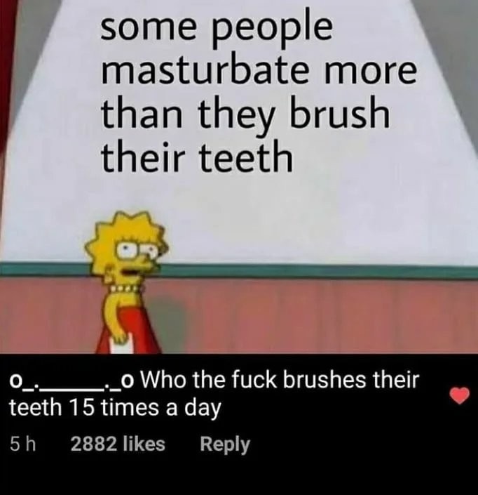 some people masturbate more than they brush their teeth o_._._._._o Who the fuck brushes their teeth 15 times a day
