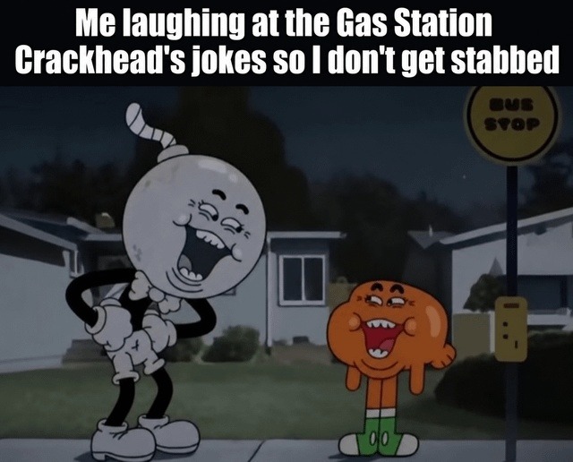 Me laughing at the Gas Station Crackhead's jokes so I don't get stabbed