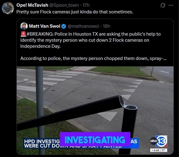 Ope! McTavish @Spoon_town 17h Pretty sure Flock cameras just kinda do that sometimes. Matt Van Swol @mattvanswol 18h #BREAKING: Police in Houston TX are asking the public's help to identify the mystery person who cut down 2 Flock cameras on Independence Day. According to police, the mystery person chopped them down, spray-... HPD INVESTIGATING AS W