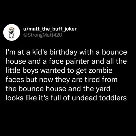 u/matt_the_buff_joker @StrongMatt420 I'm at a kid's birthday with a bounce house and a face painter and all the little boys wanted to get zombie faces but now they are tired from the bounce house and the yard looks like it's full of undead toddlers
