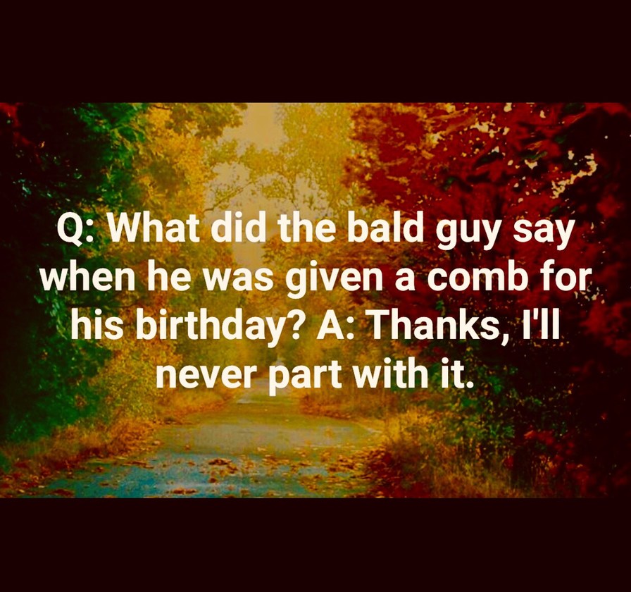 Q: What did the bald guy say when he was given a comb for his birthday? A: Thanks, I'll never part with it.