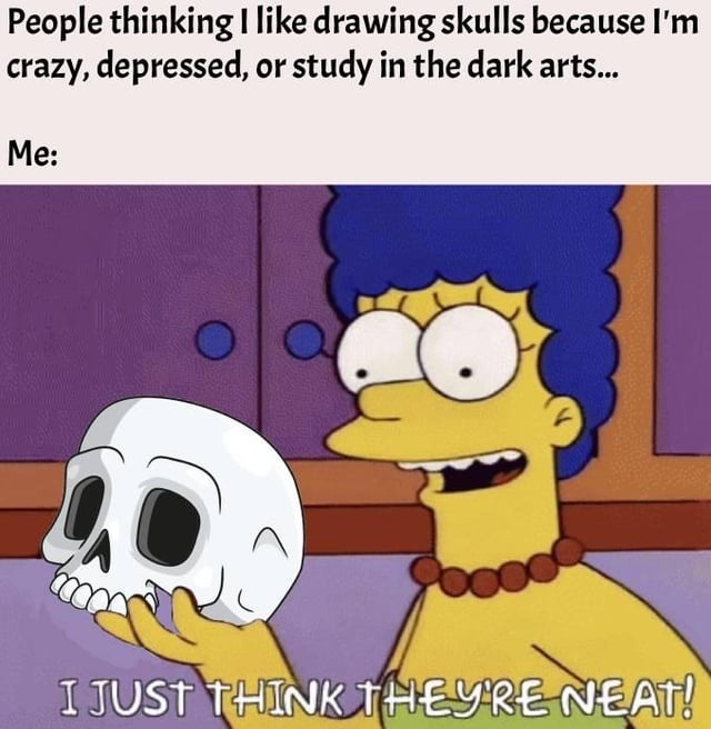 People thinking I like drawing skulls because I'm crazy, depressed, or study in the dark arts... Me: I JUST THINK THEY'RE NEAT!