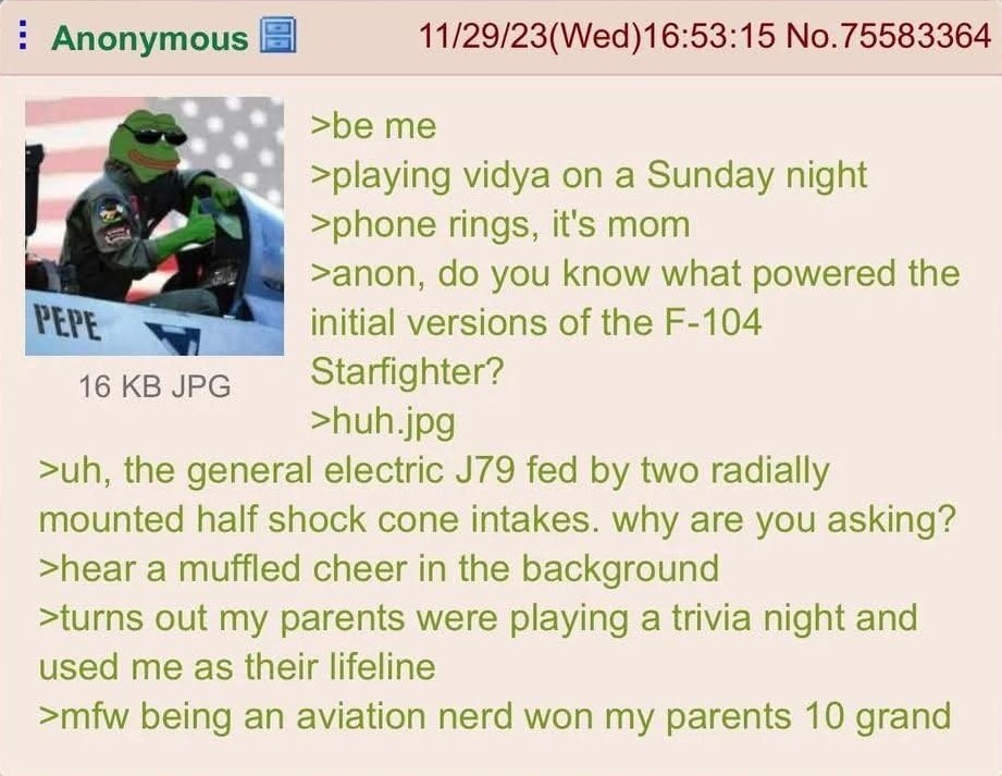 >be me
>playing vidya on a Sunday night
>phone rings, it's mom
>anon, do you know what powered the initial versions of the F-104 Starfighter?
>huh.jpg
>uh, the general electric J79 fed by two radially mounted half shock cone intakes. why are you asking?
>hear a muffled cheer in the background
>turns out my parents were playing a trivia night and us