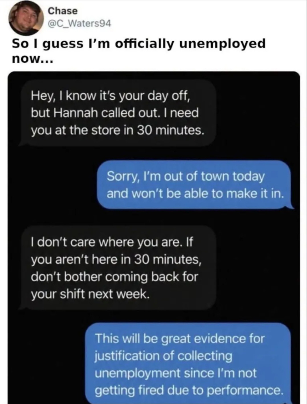So I guess I'm officially unemployed now... Hey, I know it's your day off, but Hannah called out. I need you at the store in 30 minutes. Sorry, I'm out of town today and won't be able to make it in. I don't care where you are. If you aren't here in 30 minutes, don't bother coming back for your shift next week. This will be great evidence for justif