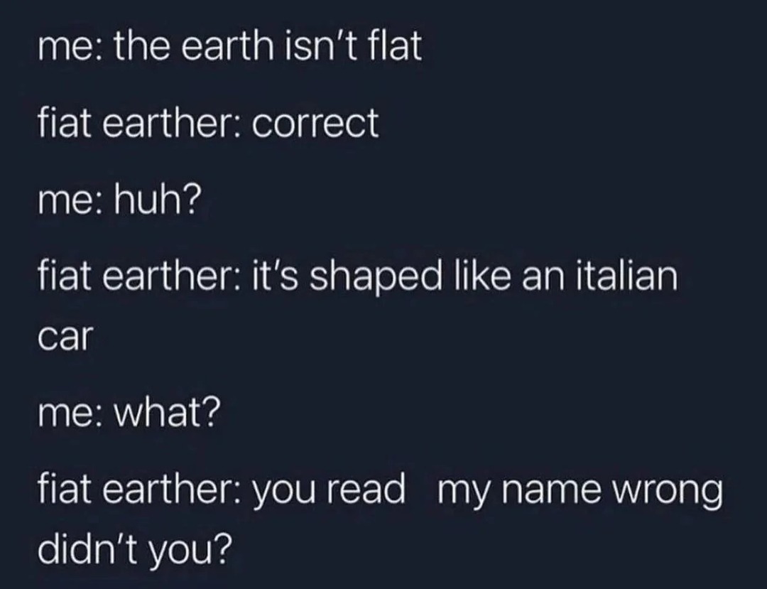 me: the earth isn't flat fiat earther: correct me: huh? fiat earther: it's shaped like an italian car me: what? fiat earther: you read my name wrong didn't you?