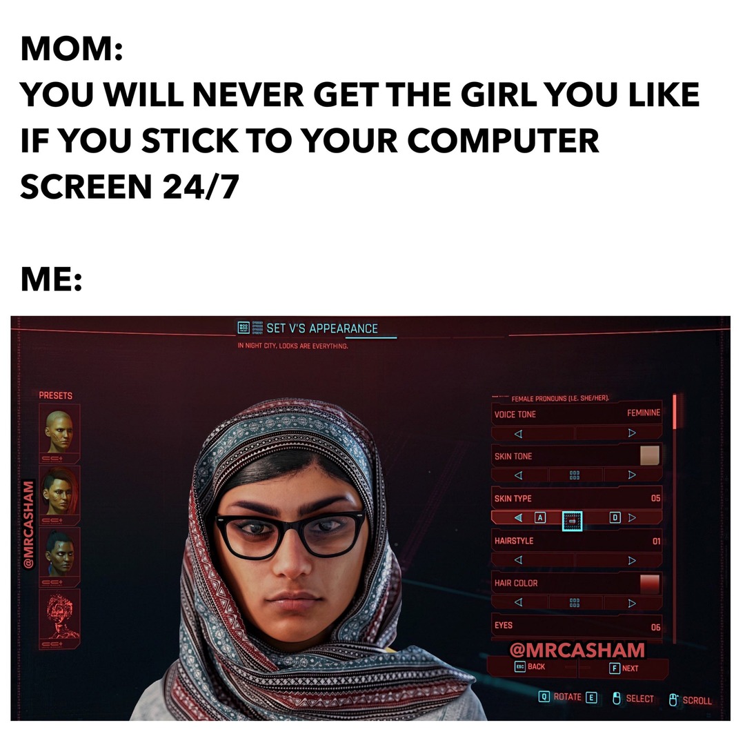 MOM: YOU WILL NEVER GET THE GIRL YOU LIKE IF YOU STICK TO YOUR COMPUTER SCREEN 24/7 ME: SET V'S APPEARANCE IN NIGHT CITY, LOOKS ARE EVERYTHING. PRESETS FEMALE PRONOUNS (I.E. SHE/HER): VOICE TONE FEMININE SKIN TONE SKIN TYPE HAIRSTYLE HAIR COLOR EYES @MRCASHAM Q BACK E SELECT F NEXT SCROLL ROTATE