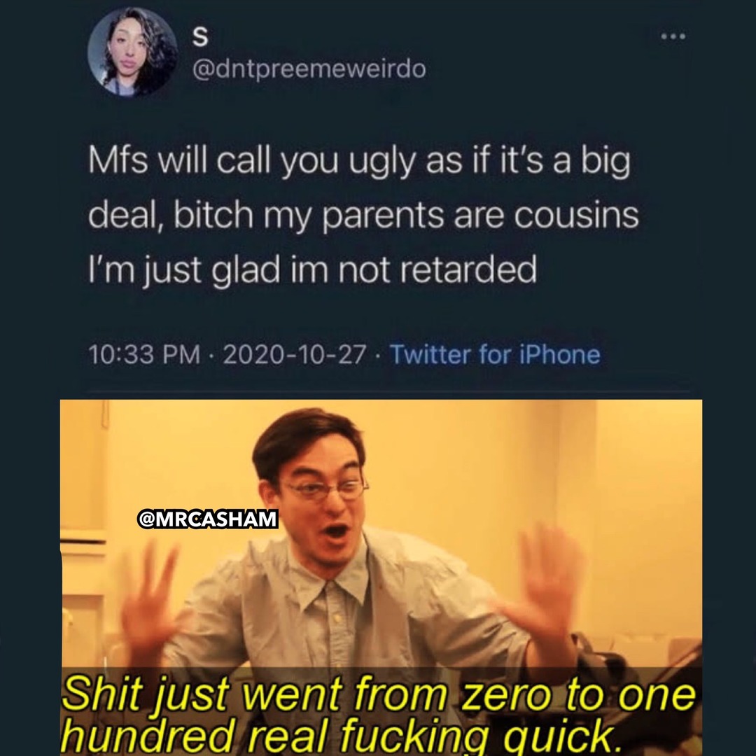 Mfs will call you ugly as if it's a big deal, bitch my parents are cousins I'm just glad I'm not retarded. Shit just went from zero to one hundred real fucking quick.