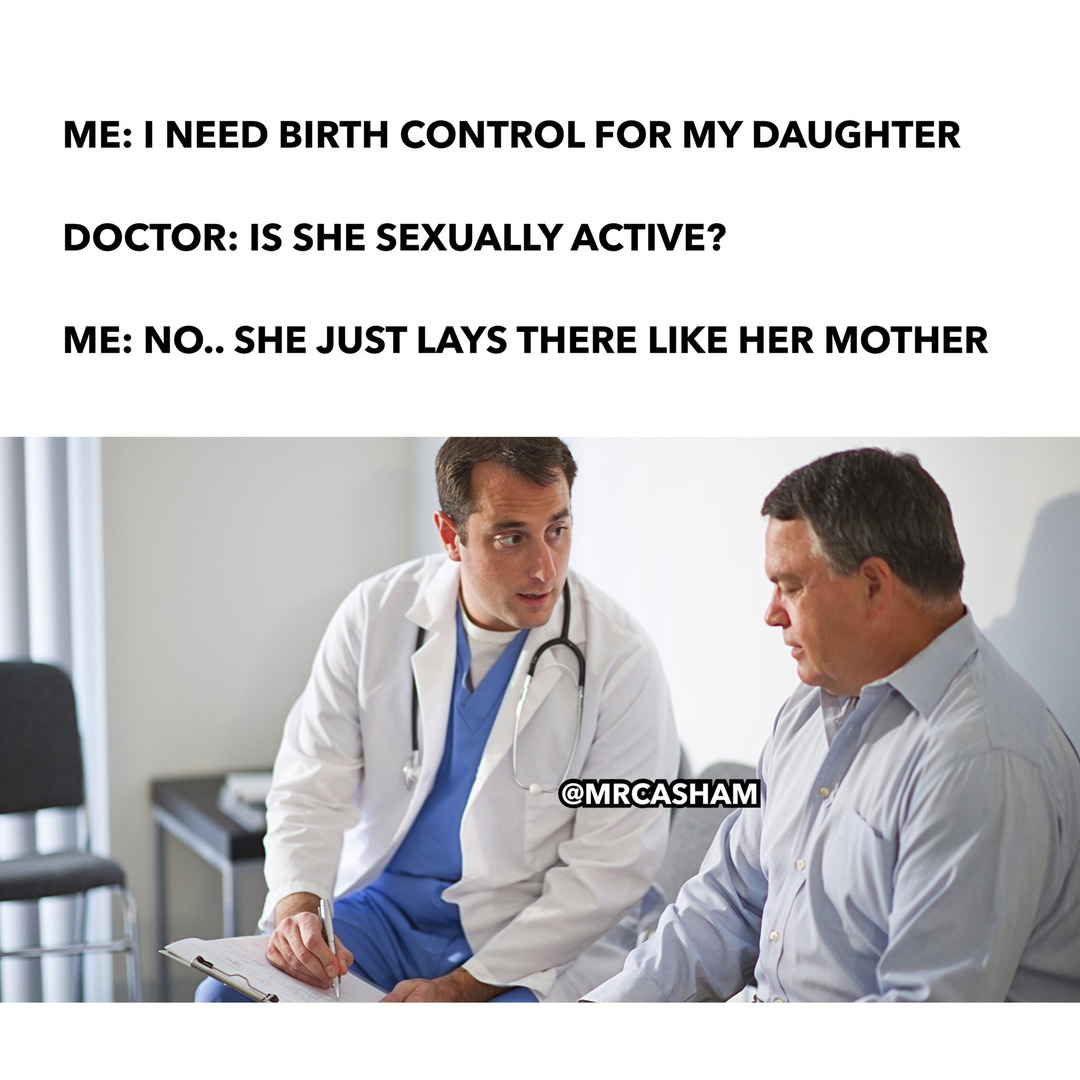 ME: I NEED BIRTH CONTROL FOR MY DAUGHTER DOCTOR: IS SHE SEXUALLY ACTIVE? ME: NO.. SHE JUST LAYS THERE LIKE HER MOTHER