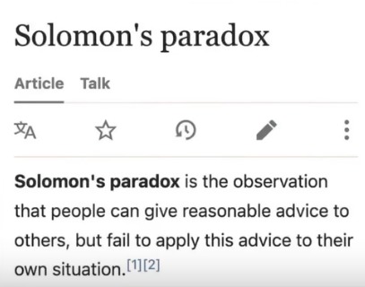 Solomon's paradox Article Talk Solomon's paradox is the observation that people can give reasonable advice to others, but fail to apply this advice to their own situation.