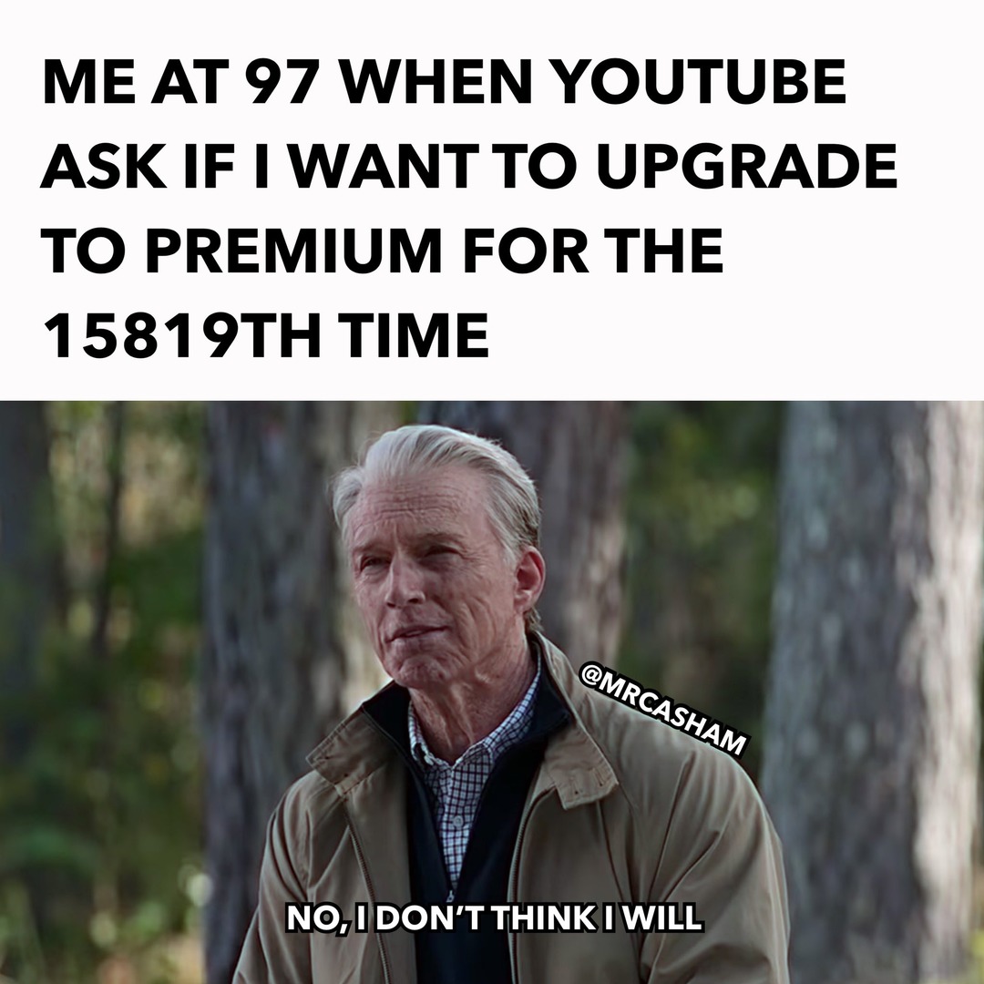 ME AT 97 WHEN YOUTUBE ASK IF I WANT TO UPGRADE TO PREMIUM FOR THE 15819TH TIME. NO, I DON'T THINK I WILL.