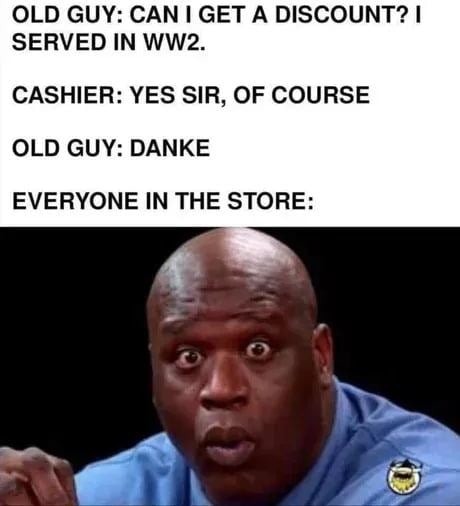 OLD GUY: CAN I GET A DISCOUNT? I SERVED IN WW2. CASHIER: YES SIR, OF COURSE OLD GUY: DANKE EVERYONE IN THE STORE: