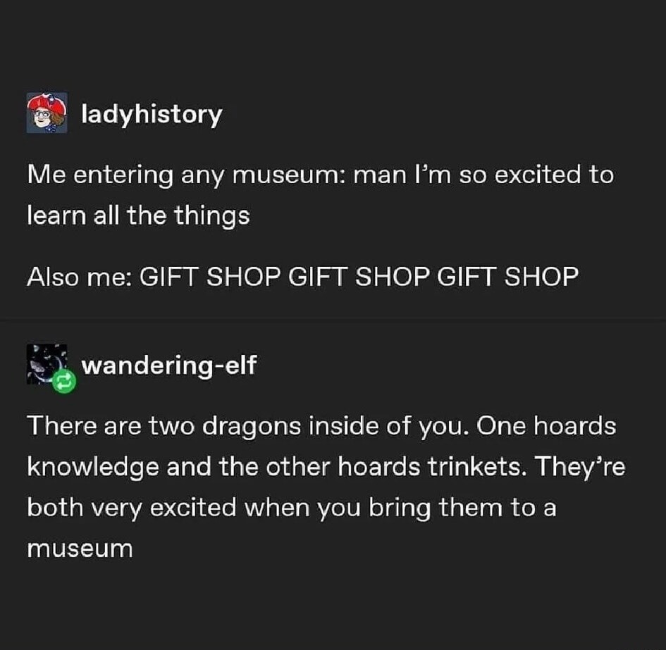 Me entering any museum: man I'm so excited to learn all the things. Also me: GIFT SHOP GIFT SHOP GIFT SHOP. There are two dragons inside of you. One hoards knowledge and the other hoards trinkets. They're both very excited when you bring them to a museum.