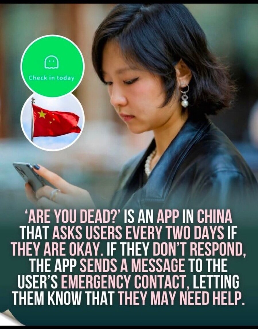 Check in today. 'ARE YOU DEAD?' IS AN APP IN CHINA THAT ASKS USERS EVERY TWO DAYS IF THEY ARE OKAY. IF THEY DON'T RESPOND, THE APP SENDS A MESSAGE TO THE USER'S EMERGENCY CONTACT, LETTING THEM KNOW THAT THEY MAY NEED HELP.