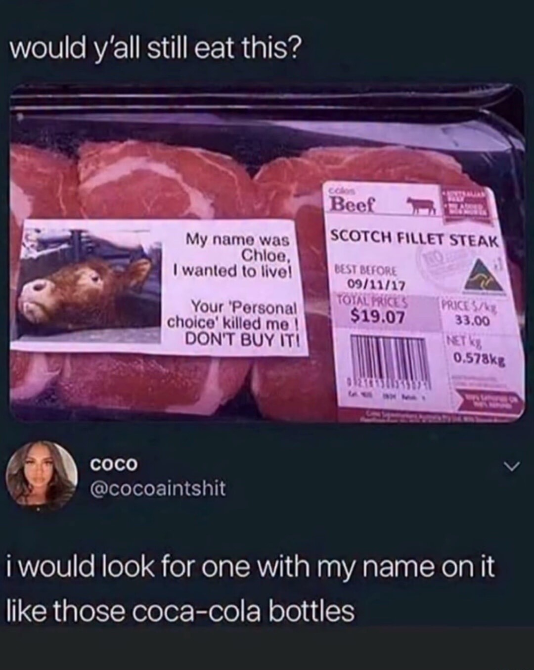 would y'all still eat this? My name was Chloe, I wanted to live! Your 'Personal choice' killed me! DON'T BUY IT! Coles Beef SCOTCH FILLET STEAK BEST BEFORE 09/11/17 TOTAL PRICES $19.07 PRICE $/kg 33.00 NET kg 0.578kg coco @cocoaintshit i would look for one with my name on it like those coca-cola bottles