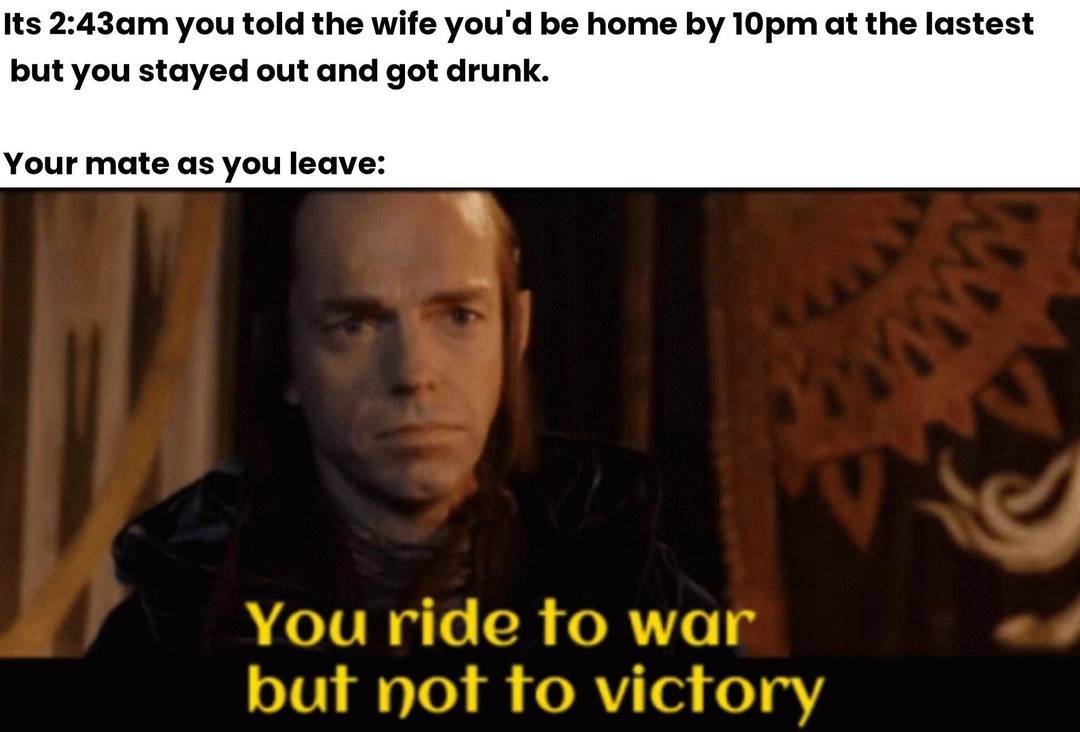 Its 2:43am you told the wife you'd be home by 10pm at the lastest but you stayed out and got drunk. Your mate as you leave: You ride to war but not to victory