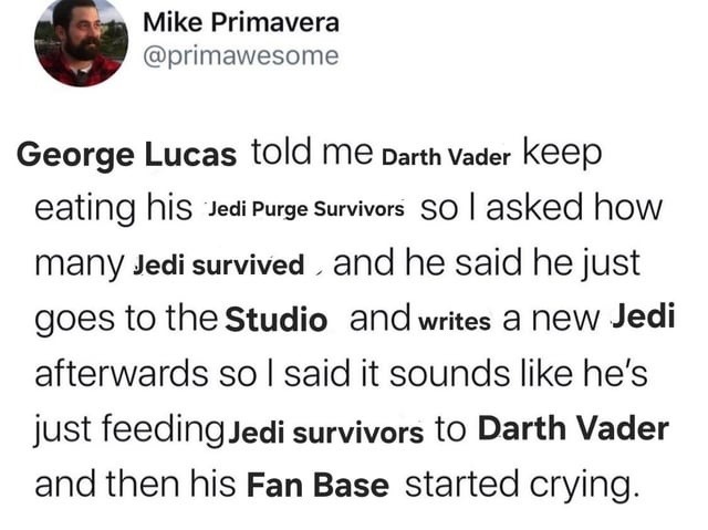 George Lucas told me Darth Vader keep eating his Jedi Purge Survivors so I asked how many Jedi survived, and he said he just goes to the Studio and writes a new Jedi afterwards so I said it sounds like he's just feeding Jedi survivors to Darth Vader and then his Fan Base started crying.