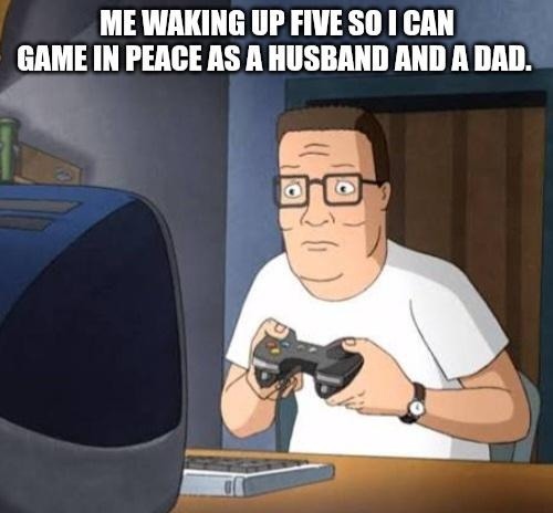 ME WAKING UP FIVE SO I CAN GAME IN PEACE AS A HUSBAND AND A DAD.