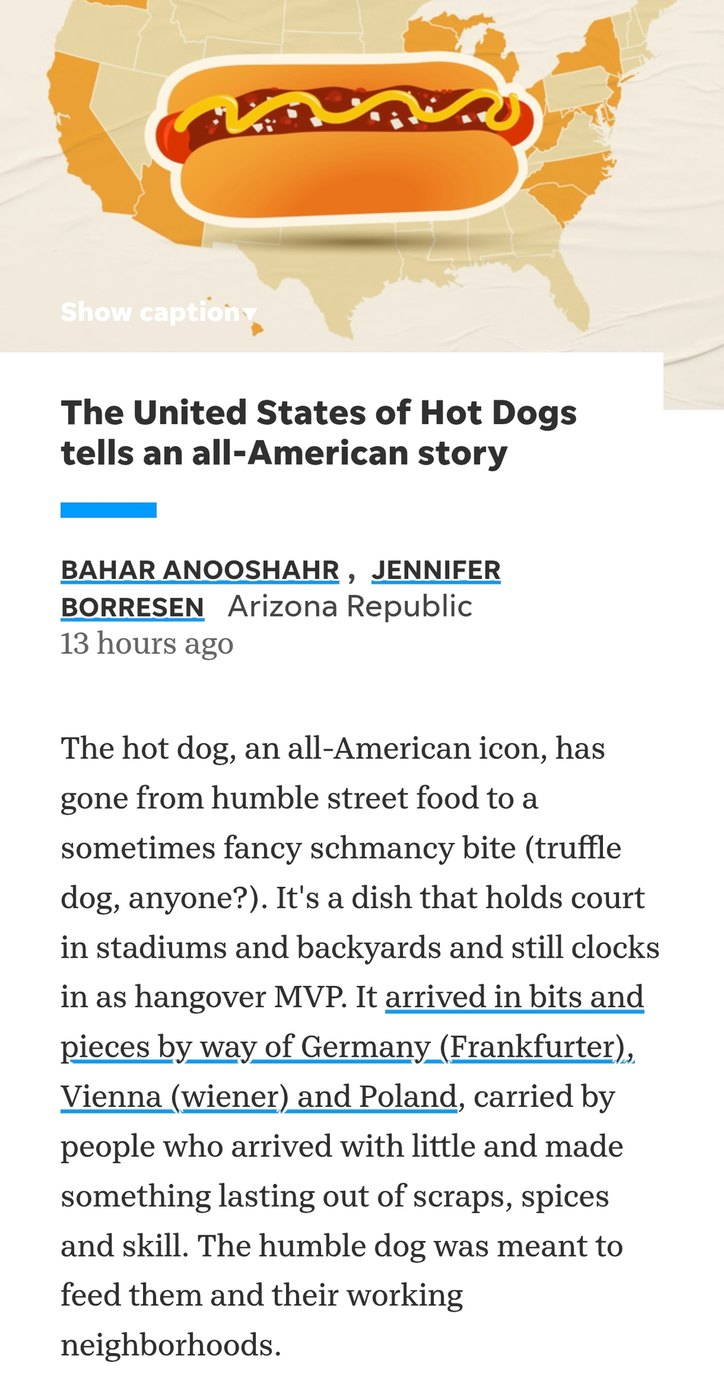 Show caption. The United States of Hot Dogs tells an all-American story. By Bahar Anooshahr, Jennifer Borresen, Arizona Republic. 13 hours ago. The hot dog, an all-American icon, has gone from humble street food to a sometimes fancy schmancy bite (truffle dog, anyone?). It's a dish that holds court in stadiums and backyards and still clocks in as h