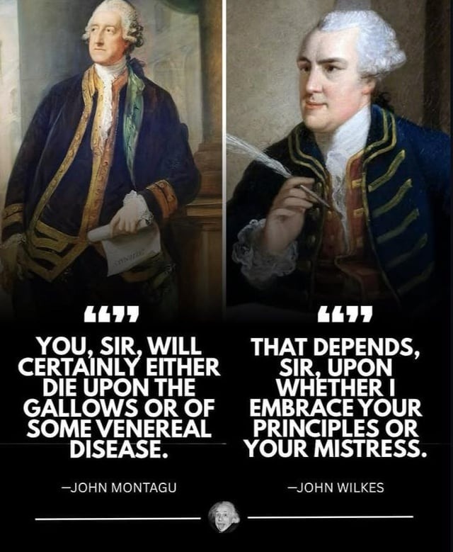 YOU, SIR, WILL CERTAINLY EITHER DIE UPON THE GALLOWS OR OF SOME VENEREAL DISEASE. -JOHN MONTAGU THAT DEPENDS, SIR, UPON WHETHER I EMBRACE YOUR PRINCIPLES OR YOUR MISTRESS. -JOHN WILKES