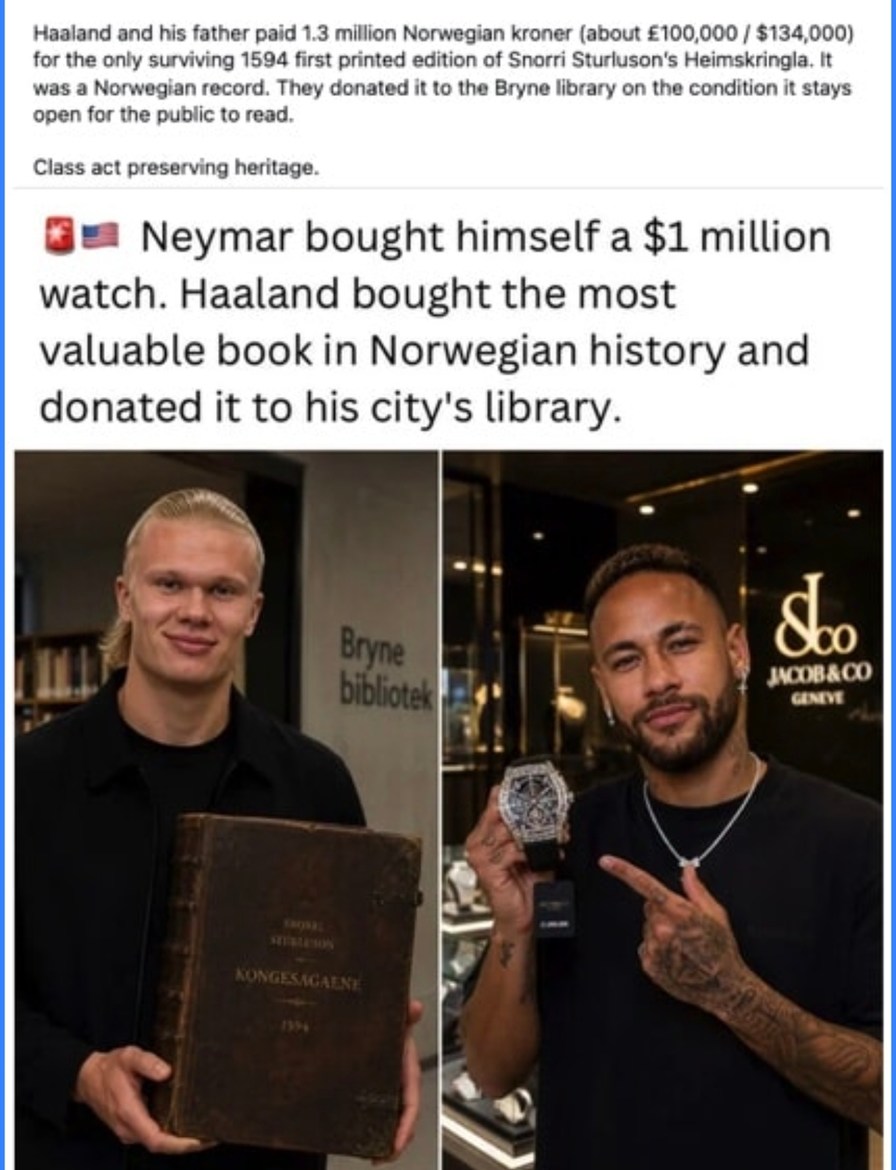 Haaland and his father paid 1.3 million Norwegian kroner (about £100,000 / $134,000) for the only surviving 1594 first printed edition of Snorri Sturluson's Heimskringla. It was a Norwegian record. They donated it to the Bryne library on the condition it stays open for the public to read. Class act preserving heritage. Neymar bought himself a $1 mi