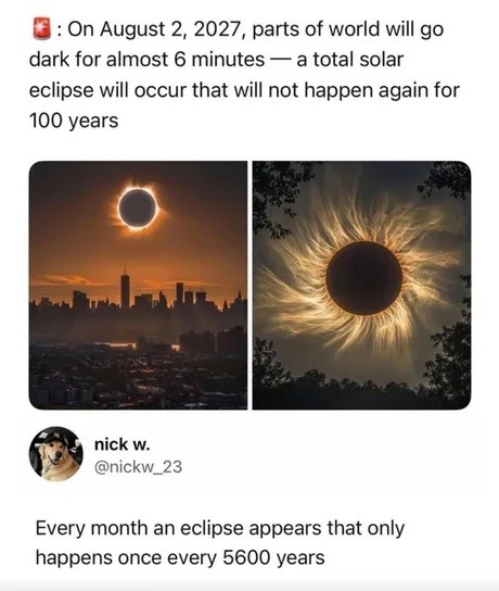 On August 2, 2027, parts of world will go dark for almost 6 minutes — a total solar eclipse will occur that will not happen again for 100 years. nick w. @nickw_23. Every month an eclipse appears that only happens once every 5600 years.