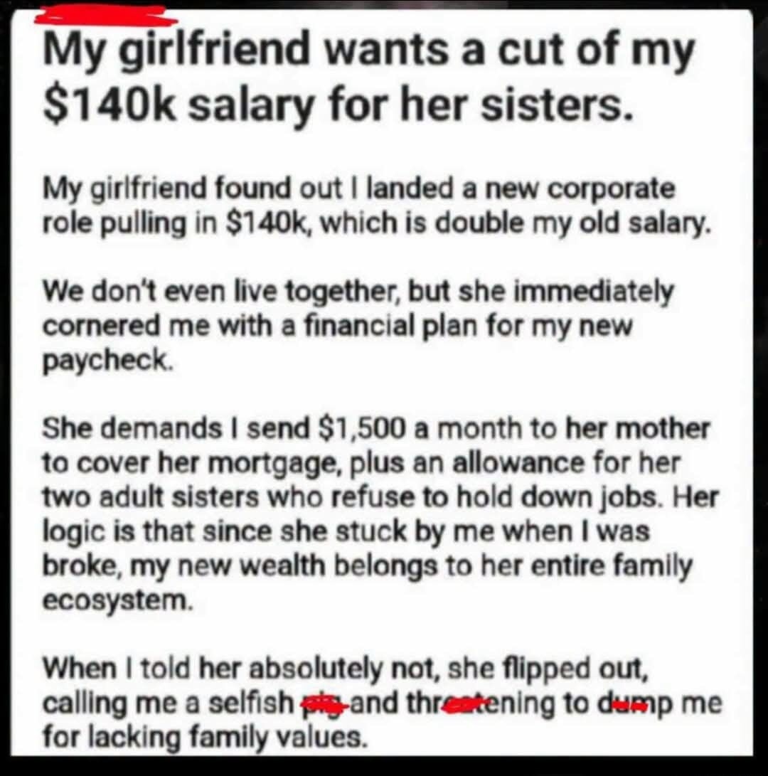 My girlfriend wants a cut of my $140k salary for her sisters.
My girlfriend found out I landed a new corporate role pulling in $140k, which is double my old salary.
We don't even live together, but she immediately cornered me with a financial plan for my new paycheck.
She demands I send $1,500 a month to her mother to cover her mortgage, plus an al