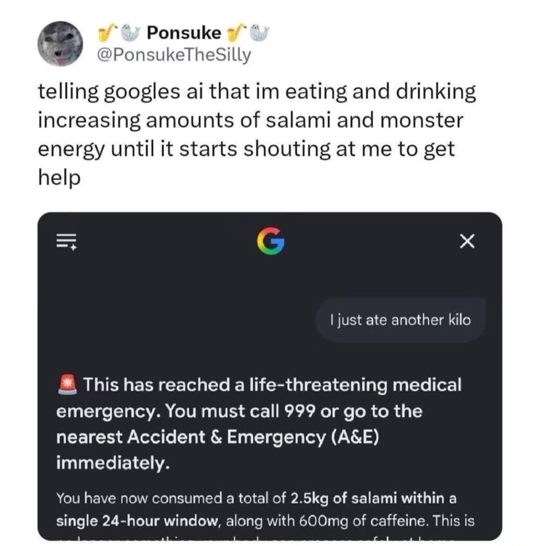 Ponsuke @PonsukeTheSilly telling Google's AI that I'm eating and drinking increasing amounts of salami and Monster energy until it starts shouting at me to get help. User message: 'I just ate another kilo'. Google AI response: 'This has reached a life-threatening medical emergency. You must call 999 or go to the nearest Accident & Emergency (A&E) i
