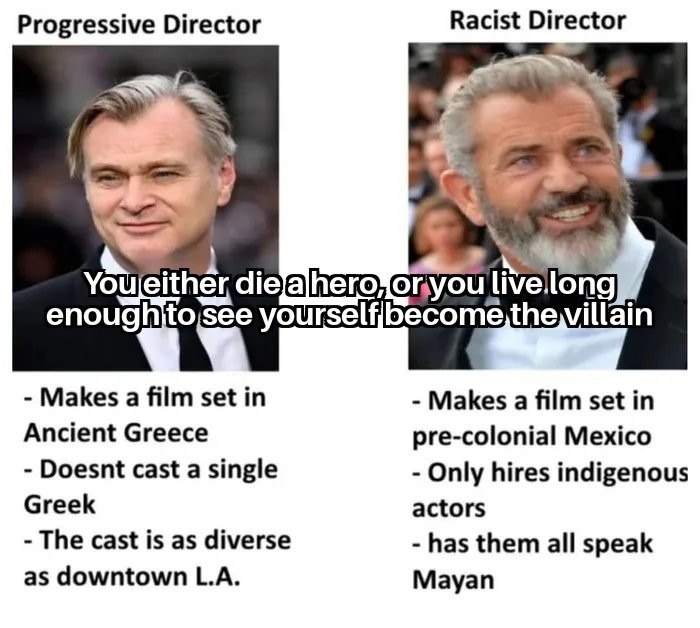 Progressive Director. Racist Director. You either die a hero, or you live long enough to see yourself become the villain. Progressive Director: Makes a film set in Ancient Greece. Doesn't cast a single Greek. The cast is as diverse as downtown L.A. Racist Director: Makes a film set in pre-colonial Mexico. Only hires indigenous actors. Has them all 