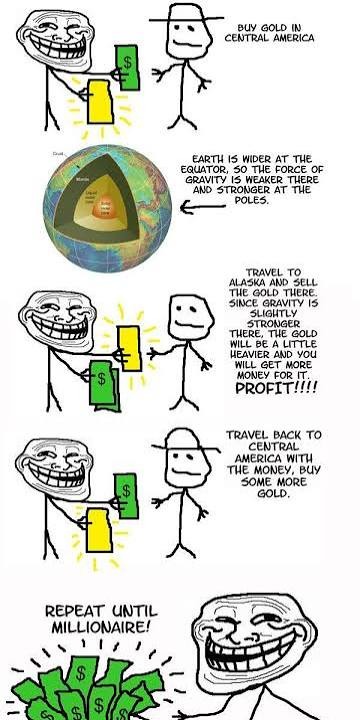 BUY GOLD IN CENTRAL AMERICA. EARTH IS WIDER AT THE EQUATOR, SO THE FORCE OF GRAVITY IS WEAKER THERE AND STRONGER AT THE POLES. TRAVEL TO ALASKA AND SELL THE GOLD THERE. SINCE GRAVITY IS SLIGHTLY STRONGER THERE, THE GOLD WILL BE A LITTLE HEAVIER AND YOU WILL GET MORE MONEY FOR IT. PROFIT!!!! TRAVEL BACK TO CENTRAL AMERICA WITH THE MONEY, BUY SOME MO