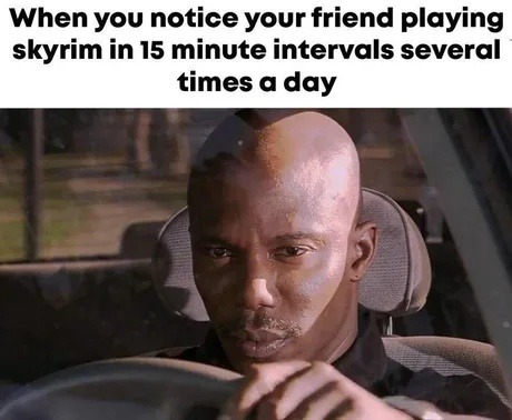 When you notice your friend playing skyrim in 15 minute intervals several times a day