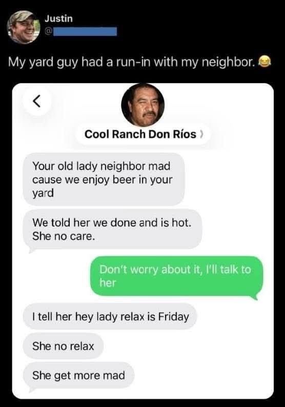 My yard guy had a run-in with my neighbor. Your old lady neighbor mad cause we enjoy beer in your yard. We told her we done and is hot. She no care. Don't worry about it, I'll talk to her. I tell her hey lady relax is Friday. She no relax. She get more mad.