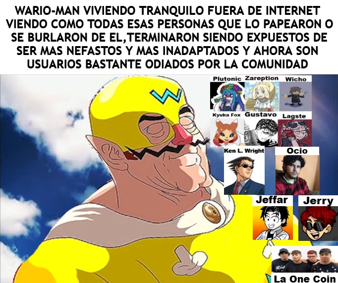 WARIO-MAN VIVIENDO TRANQUILO FUERA DE INTERNET VIENDO COMO TODAS ESAS PERSONAS QUE LO PAPEARON O SE BURLARON DE EL, TERMINARON SIENDO EXPUESTOS DE SER MAS NEFASTOS Y MAS INADAPTADOS Y AHORA SON USUARIOS BASTANTE ODIADOS POR LA COMUNIDAD