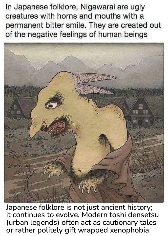 In Japanese folklore, Nigawarai are ugly creatures with horns and mouths with a permanent bitter smile. They are created out of the negative feelings of human beings. Japanese folklore is not just ancient history; it continues to evolve. Modern toshi densetsu (urban legends) often act as cautionary tales or rather politely gift wrapped xenophobia.