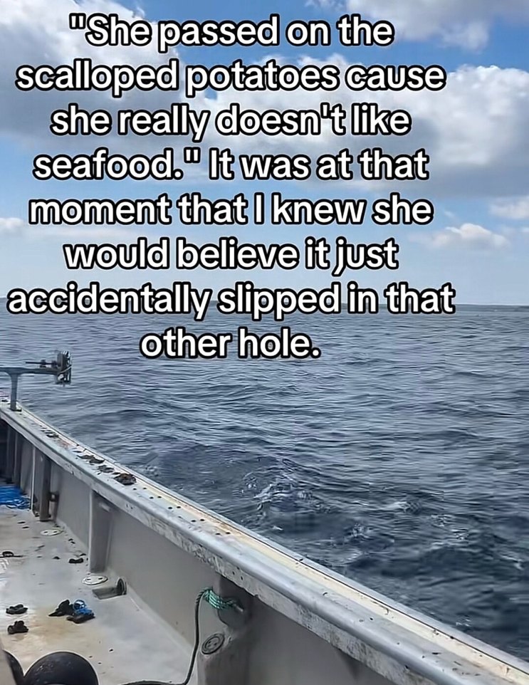 She passed on the scalloped potatoes cause she really doesn't like seafood. It was at that moment that I knew she would believe it just accidentally slipped in that other hole.