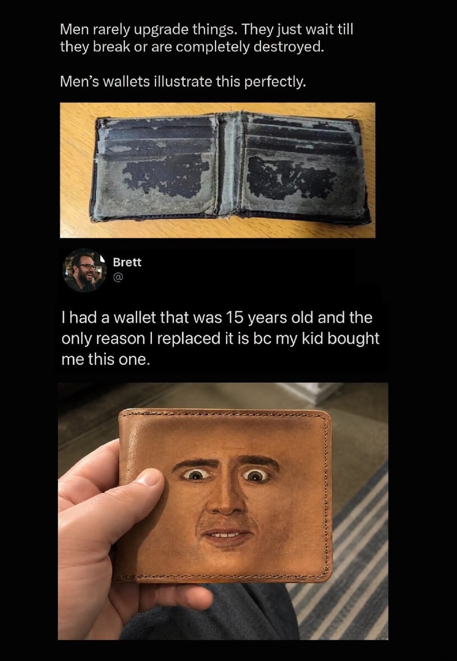 Men rarely upgrade things. They just wait till they break or are completely destroyed. Men's wallets illustrate this perfectly. I had a wallet that was 15 years old and the only reason I replaced it is because my kid bought me this one.