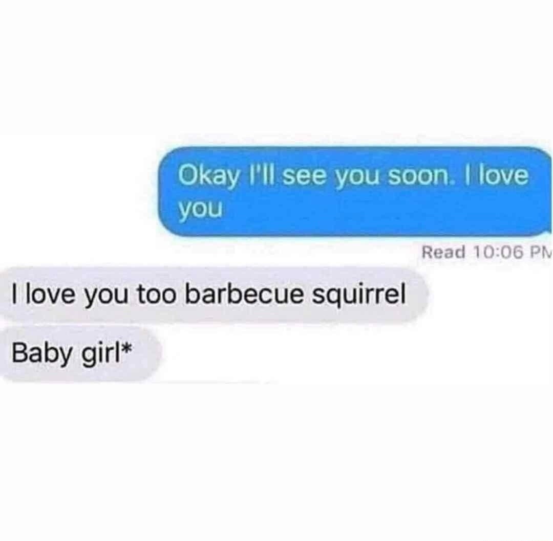 Okay I'll see you soon. I love you. I love you too barbecue squirrel. Baby girl*