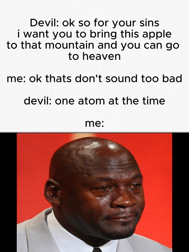 Devil: ok so for your sins i want you to bring this apple to that mountain and you can go to heaven me: ok thats don't sound too bad devil: one atom at the time me: