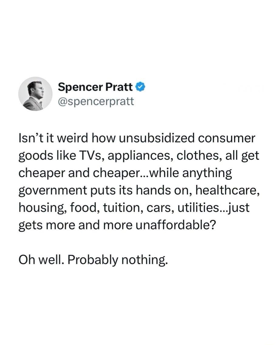 Spencer Pratt @spencerpratt Isn't it weird how unsubsidized consumer goods like TVs, appliances, clothes, all get cheaper and cheaper...while anything government puts its hands on, healthcare, housing, food, tuition, cars, utilities...just gets more and more unaffordable? Oh well. Probably nothing.